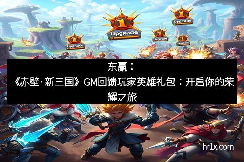 东赢：《赤壁·新三国》GM回馈玩家英雄礼包：开启你的荣耀之旅