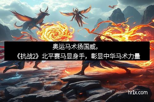 奥运马术扬国威，《抗战2》北平赛马显身手，彰显中华马术力量
